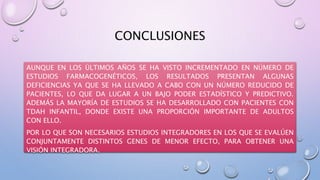 CONCLUSIONES
AUNQUE EN LOS ÚLTIMOS AÑOS SE HA VISTO INCREMENTADO EN NÚMERO DE
ESTUDIOS FARMACOGENÉTICOS, LOS RESULTADOS PRESENTAN ALGUNAS
DEFICIENCIAS YA QUE SE HA LLEVADO A CABO CON UN NÚMERO REDUCIDO DE
PACIENTES, LO QUE DA LUGAR A UN BAJO PODER ESTADÍSTICO Y PREDICTIVO.
ADEMÁS LA MAYORÍA DE ESTUDIOS SE HA DESARROLLADO CON PACIENTES CON
TDAH INFANTIL, DONDE EXISTE UNA PROPORCIÓN IMPORTANTE DE ADULTOS
CON ELLO.
POR LO QUE SON NECESARIOS ESTUDIOS INTEGRADORES EN LOS QUE SE EVALÚEN
CONJUNTAMENTE DISTINTOS GENES DE MENOR EFECTO, PARA OBTENER UNA
VISIÓN INTEGRADORA.
 