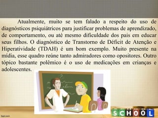 Atualmente, muito se tem falado a respeito do uso de
diagnósticos psiquiátricos para justificar problemas de aprendizado,
de comportamento, ou até mesmo dificuldade dos pais em educar
seus filhos. O diagnóstico de Transtorno de Déficit de Atenção e
Hiperatividade (TDAH) é um bom exemplo. Muito presente na
mídia, esse quadro reúne tanto admiradores como opositores. Outro
tópico bastante polêmico é o uso de medicações em crianças e
adolescentes.
 
