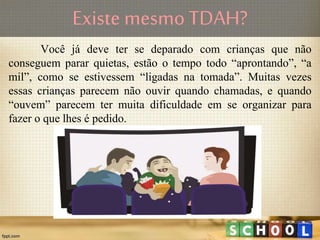 Existe mesmo TDAH?
Você já deve ter se deparado com crianças que não
conseguem parar quietas, estão o tempo todo “aprontando”, “a
mil”, como se estivessem “ligadas na tomada”. Muitas vezes
essas crianças parecem não ouvir quando chamadas, e quando
“ouvem” parecem ter muita dificuldade em se organizar para
fazer o que lhes é pedido.
 