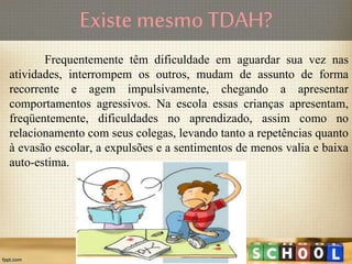Frequentemente têm dificuldade em aguardar sua vez nas
atividades, interrompem os outros, mudam de assunto de forma
recorrente e agem impulsivamente, chegando a apresentar
comportamentos agressivos. Na escola essas crianças apresentam,
freqüentemente, dificuldades no aprendizado, assim como no
relacionamento com seus colegas, levando tanto a repetências quanto
à evasão escolar, a expulsões e a sentimentos de menos valia e baixa
auto-estima.
Existe mesmo TDAH?
 