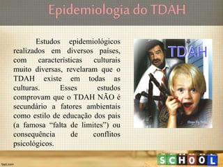 Epidemiologia do TDAH
Estudos epidemiológicos
realizados em diversos países,
com características culturais
muito diversas, revelaram que o
TDAH existe em todas as
culturas. Esses estudos
comprovam que o TDAH NÃO é
secundário a fatores ambientais
como estilo de educação dos pais
(a famosa “falta de limites”) ou
consequência de conflitos
psicológicos.
 