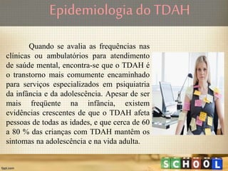 Quando se avalia as frequências nas
clínicas ou ambulatórios para atendimento
de saúde mental, encontra-se que o TDAH é
o transtorno mais comumente encaminhado
para serviços especializados em psiquiatria
da infância e da adolescência. Apesar de ser
mais freqüente na infância, existem
evidências crescentes de que o TDAH afeta
pessoas de todas as idades, e que cerca de 60
a 80 % das crianças com TDAH mantêm os
sintomas na adolescência e na vida adulta.
Epidemiologia do TDAH
 