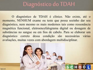 Diagnóstico do TDAH
O diagnóstico de TDAH é clínico. Não existe, até o
momento, NENHUM exame ou teste que possa sozinho dar seu
diagnóstico, nem mesmo os mais modernos tais como ressonância
magnética funcional, eletroencefalograma digital ou dosagem de
substâncias no sangue ou em fios de cabelo. Para se elaborar um
diagnóstico correto dessa condição são necessárias várias
avaliações, muitas vezes com abordagem multidisciplinar.
 