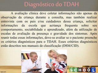 A avaliação clínica deve coletar informações não apenas da
observação da criança durante a consulta, mas também realizar
entrevista com os pais e/ou cuidadores dessa criança, solicitar
informações da escola que acriança frequenta sobre seu
comportamento, sociabilidade e aprendizado, além da utilização de
escalas de avaliação da presença e gravidade dos sintomas. Após
reunir todas essas informações, deve-se avaliar se o paciente preenche
os critérios diagnósticos para o TDAH. Esses critérios diagnósticos
estão descritos nos manuais de classificação (DSM/CID).
Diagnóstico do TDAH
 