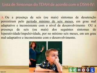 Lista de Sintomas doTDAHde acordo com o DSM-IV:
A. Ou a presença de seis (ou mais) sintomas de desatenção
persistiram pelo período mínimo de seis meses, em grau mal
adaptativo e inconsistente com o nível de desenvolvimento OU a
presença de seis (ou mais) dos seguintes sintomas de
hiperatividade/impulsividade, por no mínimo seis meses, em um grau
mal-adaptativo e inconsistente com o desenvolvimento.
 