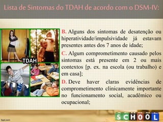 B. Alguns dos sintomas de desatenção ou
hiperatividade/impulsividade já estavam
presentes antes dos 7 anos de idade;
C. Algum comprometimento causado pelos
sintomas está presente em 2 ou mais
contextos [p. ex. na escola (ou trabalho) e
em casa];
D. Deve haver claras evidências de
comprometimento clinicamente importante
no funcionamento social, acadêmico ou
ocupacional;
Lista de Sintomas doTDAHde acordo com o DSM-IV:
 