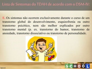 E. Os sintomas não ocorrem exclusivamente durante o curso de um
transtorno global do desenvolvimento, esquizofrenia ou outro
transtorno psicótico, nem são melhor explicados por outro
transtorno mental (p. ex. transtorno do humor, transtorno de
ansiedade, transtorno dissociativo ou transtorno de personalidade.
Lista de Sintomas doTDAHde acordo com o DSM-IV:
 