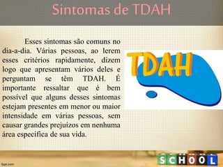 Sintomas de TDAH
Esses sintomas são comuns no
dia-a-dia. Várias pessoas, ao lerem
esses critérios rapidamente, dizem
logo que apresentam vários deles e
perguntam se têm TDAH. É
importante ressaltar que é bem
possível que alguns desses sintomas
estejam presentes em menor ou maior
intensidade em várias pessoas, sem
causar grandes prejuízos em nenhuma
área específica de sua vida.
 