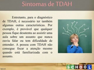 Sintomas de TDAH
Entretanto, para o diagnóstico
de TDAH, é necessário ter também
algumas outras características. Por
exemplo, é provável que qualquer
pessoa fique desatenta ao assistir uma
aula sobre um assunto que nunca
ouviu falar ou tem dificuldade de
entender. A pessoa com TDAH não
consegue focar a atenção mesmo
quando está familiarizada com o
assunto.
 
