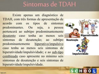Sintomas de TDAH
Existe apenas um diagnóstico de
TDAH, com três formas de apresentação de
acordo com os tipos de sintomas
predominantes. Ou seja, a pessoa
pertencerá ao subtipo predominantemente
desatento caso tenha ao menos seis
sintomas de desatenção; ao subtipo
predominantemente hiperativo/impulsivo
caso tenha ao menos seis sintomas de
hiperatividade/impulsividade; e ao sub-tipo
combinado caso apresente no mínimo seis
sintomas de desatenção e seis sintomas de
hiperatividade/impulsividade.
 