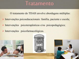 Tratamento
O tratamento do TDAH envolve abordagens múltiplas:
 Intervenções psicoeducacionais: família, paciente e escola;
 Intervenções psicoterapêuticas e/ou psicopedagógica;
 Intervenções psicofarmacológicas.
 