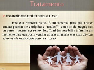 Tratamento
 Esclarecimento familiar sobre o TDAH:
Este é o primeiro passo. É fundamental para que noções
erradas possam ser corrigidas e “rótulos”´- como os de preguiçosos
ou burro – possam ser removidos. Também possibilita à família um
momento para que possa ventilar as suas angústias e as suas dúvidas
sobre os vários aspectos deste transtorno.
 