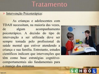 Tratamento
 Intervenção Psicoterápica:
As crianças e adolescentes com
TDAH necessitam, na maioria das vezes,
de algum acompanhamento
psicoterápico. A decisão do tipo de
intervenção a ser utilizada deve ser
sempre tomada pelo profissional de
saúde mental que estiver atendendo a
criança e sua família. Entretanto, estudos
científicos indicam que intervenções que
têm como base estratégias cognitivo-
comportamentais são fundamentais para
o manejo dos sintomas.
 