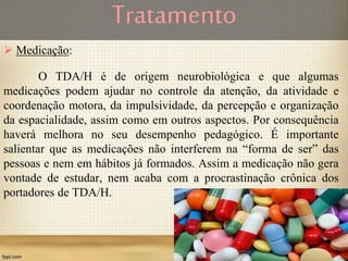 Tratamento
 Medicação:
O TDA/H é de origem neurobiológica e que algumas
medicações podem ajudar no controle da atenção, da atividade e
coordenação motora, da impulsividade, da percepção e organização
da espacialidade, assim como em outros aspectos. Por consequência
haverá melhora no seu desempenho pedagógico. É importante
salientar que as medicações não interferem na “forma de ser” das
pessoas e nem em hábitos já formados. Assim a medicação não gera
vontade de estudar, nem acaba com a procrastinação crônica dos
portadores de TDA/H.
 