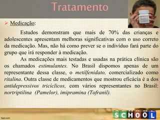 Tratamento
 Medicação:
Estudos demonstram que mais de 70% das crianças e
adolescentes apresentam melhoras significativas com o uso correto
da medicação. Mas, não há como prever se o indivíduo fará parte do
grupo que irá responder à medicação.
As medicações mais testadas e usadas na prática clínica são
os chamados estimulantes. No Brasil dispomos apenas de um
representante dessa classe, o metilfenidato, comercializado como
ritalina. Outra classe de medicamentos que mostrou eficácia é a dos
antidepressivos tricíclicos, com vários representantes no Brasil:
nortriptilina (Pamelor), imipramina (Tofranil).
 