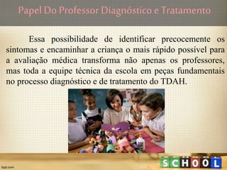 PapelDo Professor Diagnósticoe Tratamento
Essa possibilidade de identificar precocemente os
sintomas e encaminhar a criança o mais rápido possível para
a avaliação médica transforma não apenas os professores,
mas toda a equipe técnica da escola em peças fundamentais
no processo diagnóstico e de tratamento do TDAH.
 