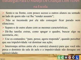 Estratégias ParaO ManejoDe CriançasCom TDAH
na Escola
 Sente-o na frente, com pouco acesso a outros alunos ou sentado
ao lado de quem não vai lhe “render assunto”;
 Não se incomode por ele não conseguir ficar parado nem
silencioso;
 Separe-o de outro aluno com as mesmas características;
 Dê-lhe tarefas extras, como apagar o quadro, buscar algo na
secretaria, etc;
 Use os comandos: “pare, pense, agora responda”, quando perceber
que sua impulsividade vai dominar sua ação;
 Interrompa atritos entre ele e outro(s) aluno(s) para que você não
perca o domínio da sala de aula e a impulsividade não desague em
agressividade;
 
