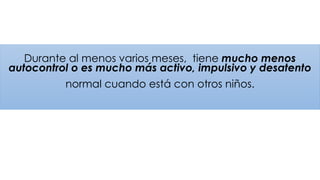Durante al menos varios meses, tiene mucho menos
autocontrol o es mucho más activo, impulsivo y desatento
normal cuando está con otros niños.
 