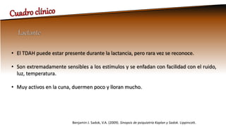 • El TDAH puede estar presente durante la lactancia, pero rara vez se reconoce.
• Son extremadamente sensibles a los estímulos y se enfadan con facilidad con el ruido,
luz, temperatura.
• Muy activos en la cuna, duermen poco y lloran mucho.
Benjamin J. Sadok, V.A. (2009). Sinopsis de psiquiatría Kaplan y Sadok. Lippincott.
 