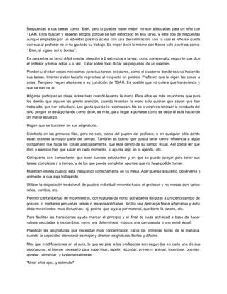 Respuestas a sus tareas como: “Bien, pero lo puedes hacer mejor` no son adecuadas para un niño con
TDAH. Ellos buscan y esperan elogios porque se han esforzado en esa tarea, y este tipo de respuestas
aunque empiezan por un adverbio positivo acaba con una descalificación, con lo cual el niño se queda
con que al profesor no le ha gustado su trabajo. Es mejor decir lo mismo con frases solo positivas como:
´ Bien, si sigues así lo bordas`.
Es para ellos un tanto difícil prestar atención a 2 estímulos a la vez, como por ejemplo: seguir lo que dice
el profesor y tomar notas a la vez. Evitar sobre todo dictar las preguntas de un examen.
Pierden u olvidan cosas necesarias para sus tareas escolares, como el cuaderno donde estuvo haciendo
sus tareas. Intentar evitar hacerle reproches al respecto en público. Prefieren que le digan las cosas a
solas. Tampoco hagan alusiones a su condición de TDAH. Es posible que no quiera que transcienda y
que se rían de él.
Háganle participar en clase, sobre todo cuando levanta la mano. Para ellos es más importante que para
los demás que alguien les preste atención, cuando levantan la mano sólo quieren que sepan que han
trabajado, que han estudiado. Les gusta que se lo reconozcan. No se olviden de reforzar la conducta del
niño porque se está portando como debe, es más, para llegar a portarse como se debe él está haciendo
un mayor esfuerzo.
Hagan que se ilusionen en sus asignaturas.
Siéntenle en las primeras filas, pero no solo, cerca del pupitre del profesor, o en cualquier sitio donde
estén ustedes la mayor parte del tiempo. También es bueno que pueda tener como referencia a algún
compañero que haga las cosas adecuadamente, que esté dentro de su campo visual. Así podrá ver qué
libro o ejercicio hay que sacar en cada momento, si apunta algo en la agenda, etc.
Colóquenle con compañeros que sean buenos estudiantes y en que se pueda apoyar para tener sus
tareas completas y a tiempo, y de los que pueda completar apuntes que no haya podido tomar.
Muestren interés cuando está trabajando correctamente en su mesa. Acérquense a su sitio, obsérvenle y
anímenle a que siga trabajando.
Utilizar la disposición tradicional de pupitre individual mirando hacia el profesor y no mesas con varios
niños, corrillos, etc.
Permitir cierta libertad de movimientos, con rupturas de ritmo, actividades dirigidas a un cierto cambio de
postura, o mediante pequeñas tareas o responsabilidades, facilita una descarga física adaptativa y evita
otros movimientos más disruptivos: ej. pedirle que vaya a por material, que borre la pizarra, etc.
Para facilitar las transiciones ayuda marcar el principio y el final de cada actividad a base de hacer
rutinas asociadas a los cambios, como una determinada música, una campanada o una señal visual.
Planificar las asignaturas que necesitan más concentración hacia las primeras horas de la mañana,
cuando la capacidad atencional es mejor y alternar asignaturas fáciles y difíciles
Más que modificaciones en el aula, lo que se pide a los profesores son segun dos en cada una de sus
asignaturas, el tiempo necesario para supervisar, repetir, recordar, prevenir, animar, incentivar, premiar,
aprobar, alimentar, y fundamentalmente:
"Mirar a los ojos, y estimular"
 