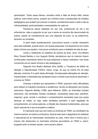 9
aprendizado. Todos esses fatores, somados ainda a falta de tempo hábil, baixos
salários, entre tantos outros, acabam por contribuir para a perpetuação de modelos
pedagógicos que acabam por priorizar a maioria, considerando assim o todo e não as
individualidades, particularidades e necessidades de cada um.
Partindo-se dessa realidade em que nós, profissionais do dia a dia
enfrentamos, cabe a pergunta do por que a teoria se encontra tão desvinculada da
prática, apesar de considerarmos que uma depende da outra, ou se preferirmos,
deveriam se completar.
A partir deste questionamento, procuramos buscar o auxílio necessário
para esta realidade, quando assim, em nossas pesquisas, nos deparamos com vários
dados clínicos que ajudam, mas pouco contribuem para a realidade da sala de aula.
Lendo e analisando os trabalhos de autores da área, como: Ana Beatriz
Silva, Russel Barkley e Luís Augusto Rohde, percebemos que os mesmos trazem
contribuições importantes dentro de suas pesquisas e dados mostrados, mas estas
concentram-se em dados clínicos e não pedagógicos.
Segundo Ana Beatriz Barbosa Silva (2009), o Transtorno de Déficit de
Atenção e Hiperatividade (TDAH), nasce, surge, do que se chama trio de base
alterada, sintomas. É a partir desta afirmação, formada pelas alterações de: atenção,
impulsividade e velocidade das atividades física e mental é que tenta-se desvendar o
universo do TDAH.
Crianças e adultos que apresentam o TDAH, possuem maior dificuldades
para realizar os trabalhos escolares e acadêmicos, devido as alterações nas funções
executivas. Segundo Barkley (1998, apud Messina, 2006), as chamadas funções
executivas, são atividades mentais complexas, necessárias estas para, planificar,
organizar, guiar, revisar e monitorar o comportamento necessário para que possa
alcançar as metas, ou seja, estas atividades permitem a auto regulação do
comportamento; em outras palavras, a inibição dos impulsos fundamentais, para que
assim execute-se o que se propõem a realizar.
É importante citar que nem todos os sintomas do TDAH, se manifestam da
mesma maneira, em todos os indivíduos. Quanto mais cedo o diagnóstico for realizado
e executando-se as intervenções necessárias ao caso, maior será a chance que a
criança não desenvolva os chamados sintomas secundários ao TDAH e, assim,
progredir tanto no âmbito escolar, como social e afetivo.
 