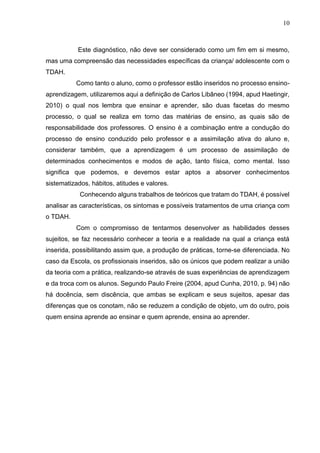 10
Este diagnóstico, não deve ser considerado como um fim em si mesmo,
mas uma compreensão das necessidades específicas da criança/ adolescente com o
TDAH.
Como tanto o aluno, como o professor estão inseridos no processo ensino-
aprendizagem, utilizaremos aqui a definição de Carlos Libâneo (1994, apud Haetingir,
2010) o qual nos lembra que ensinar e aprender, são duas facetas do mesmo
processo, o qual se realiza em torno das matérias de ensino, as quais são de
responsabilidade dos professores. O ensino é a combinação entre a condução do
processo de ensino conduzido pelo professor e a assimilação ativa do aluno e,
considerar também, que a aprendizagem é um processo de assimilação de
determinados conhecimentos e modos de ação, tanto física, como mental. Isso
significa que podemos, e devemos estar aptos a absorver conhecimentos
sistematizados, hábitos, atitudes e valores.
Conhecendo alguns trabalhos de teóricos que tratam do TDAH, é possível
analisar as características, os sintomas e possíveis tratamentos de uma criança com
o TDAH.
Com o compromisso de tentarmos desenvolver as habilidades desses
sujeitos, se faz necessário conhecer a teoria e a realidade na qual a criança está
inserida, possibilitando assim que, a produção de práticas, torne-se diferenciada. No
caso da Escola, os profissionais inseridos, são os únicos que podem realizar a união
da teoria com a prática, realizando-se através de suas experiências de aprendizagem
e da troca com os alunos. Segundo Paulo Freire (2004, apud Cunha, 2010, p. 94) não
há docência, sem discência, que ambas se explicam e seus sujeitos, apesar das
diferenças que os conotam, não se reduzem a condição de objeto, um do outro, pois
quem ensina aprende ao ensinar e quem aprende, ensina ao aprender.
 