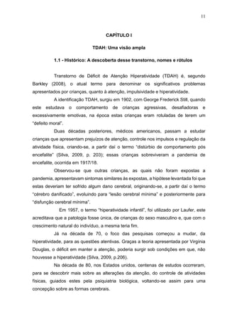 11
CAPÍTULO I
TDAH: Uma visão ampla
1.1 - Histórico: A descoberta desse transtorno, nomes e rótulos
Transtorno de Déficit de Atenção Hiperatividade (TDAH) é, segundo
Barkley (2008), o atual termo para denominar os significativos problemas
apresentados por crianças, quanto à atenção, impulsividade e hiperatividade.
A identificação TDAH, surgiu em 1902, com George Frederick Still, quando
este estudava o comportamento de crianças agressivas, desafiadoras e
excessivamente emotivas, na época estas crianças eram rotuladas de terem um
“defeito moral”.
Duas décadas posteriores, médicos americanos, passam a estudar
crianças que apresentam prejuízos de atenção, controle nos impulsos e regulação da
atividade física, criando-se, a partir daí o termo “distúrbio de comportamento pós
encefalite” (Silva, 2009, p. 203); essas crianças sobreviveram a pandemia de
encefalite, ocorrida em 1917/18.
Observou-se que outras crianças, as quais não foram expostas a
pandemia, apresentavam sintomas similares às expostas, a hipótese levantada foi que
estas deveriam ter sofrido algum dano cerebral, originando-se, a partir daí o termo
“cérebro danificado”, evoluindo para “lesão cerebral mínima” e posteriormente para
“disfunção cerebral mínima”.
Em 1957, o termo “hiperatividade infantil”, foi utilizado por Laufer, este
acreditava que a patologia fosse única, de crianças do sexo masculino e, que com o
crescimento natural do indivíduo, a mesma teria fim.
Já na década de 70, o foco das pesquisas começou a mudar, da
hiperatividade, para as questões atentivas. Graças a teoria apresentada por Virgínia
Douglas, o déficit em manter a atenção, poderia surgir sob condições em que, não
houvesse a hiperatividade (Silva, 2009, p.206).
Na década de 80, nos Estados unidos, centenas de estudos ocorreram,
para se descobrir mais sobre as alterações da atenção, do controle de atividades
físicas, guiados estes pela psiquiatria biológica, voltando-se assim para uma
concepção sobre as formas cerebrais.
 