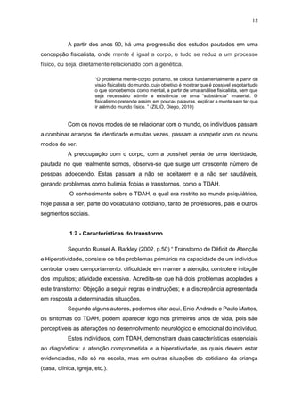 12
A partir dos anos 90, há uma progressão dos estudos pautados em uma
concepção fisicalista, onde mente é igual a corpo, e tudo se reduz a um processo
físico, ou seja, diretamente relacionado com a genética.
“O problema mente-corpo, portanto, se coloca fundamentalmente a partir da
visão fisicalista do mundo, cujo objetivo é mostrar que é possível esgotar tudo
o que concebemos como mental, a partir de uma análise fisicalista, sem que
seja necessário admitir a existência de uma “substância” imaterial. O
fisicalismo pretende assim, em poucas palavras, explicar a mente sem ter que
ir além do mundo físico. ” (ZILIO, Diego, 2010)
Com os novos modos de se relacionar com o mundo, os indivíduos passam
a combinar arranjos de identidade e muitas vezes, passam a competir com os novos
modos de ser.
A preocupação com o corpo, com a possível perda de uma identidade,
pautada no que realmente somos, observa-se que surge um crescente número de
pessoas adoecendo. Estas passam a não se aceitarem e a não ser saudáveis,
gerando problemas como bulimia, fobias e transtornos, como o TDAH.
O conhecimento sobre o TDAH, o qual era restrito ao mundo psiquiátrico,
hoje passa a ser, parte do vocabulário cotidiano, tanto de professores, pais e outros
segmentos sociais.
1.2 - Características do transtorno
Segundo Russel A. Barkley (2002, p.50) “ Transtorno de Déficit de Atenção
e Hiperatividade, consiste de três problemas primários na capacidade de um indivíduo
controlar o seu comportamento: dificuldade em manter a atenção; controle e inibição
dos impulsos; atividade excessiva. Acredita-se que há dois problemas acoplados a
este transtorno: Objeção a seguir regras e instruções; e a discrepância apresentada
em resposta a determinadas situações.
Segundo alguns autores, podemos citar aqui, Enio Andrade e Paulo Mattos,
os sintomas do TDAH, podem aparecer logo nos primeiros anos de vida, pois são
perceptíveis as alterações no desenvolvimento neurológico e emocional do indivíduo.
Estes indivíduos, com TDAH, demonstram duas características essenciais
ao diagnóstico: a atenção comprometida e a hiperatividade, as quais devem estar
evidenciadas, não só na escola, mas em outras situações do cotidiano da criança
(casa, clínica, igreja, etc.).
 