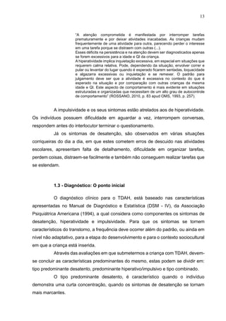 13
“A atenção comprometida é manifestada por interromper tarefas
prematuramente e por deixar atividades inacabadas. As crianças mudam
frequentemente de uma atividade para outra, parecendo perder o interesse
em uma tarefa porque se distraem com outras (...).
Esses déficits na persistência e na atenção devem ser diagnosticados apenas
se forem excessivos para a idade e QI da criança.
A hiperatividade implica inquietação excessiva, em especial em situações que
requerem calma relativa. Pode, dependendo da situação, envolver correr e
pular ou levantar do lugar quando é esperado ficarem sentadas, loquacidade
e algazarra excessivas ou inquietação e se remexer. O padrão para
julgamento deve ser que a atividade é excessiva no contexto do que é
esperado na situação e por comparação com outras crianças da mesma
idade e QI. Este aspecto de comportamento é mais evidente em situações
estruturadas e organizadas que necessitam de um alto grau de autocontrole
de comportamento” (ROSSANO, 2010, p. 83 apud OMS, 1993, p. 257).
A impulsividade e os seus sintomas estão atrelados aos de hiperatividade.
Os indivíduos possuem dificuldade em aguardar a vez, interrompem conversas,
respondem antes do interlocutor terminar o questionamento.
Já os sintomas de desatenção, são observados em várias situações
corriqueiras do dia a dia, em que estes cometem erros de descuido nas atividades
escolares, apresentam falta de detalhamento, dificuldade em organizar tarefas,
perdem coisas, distraem-se facilmente e também não conseguem realizar tarefas que
se estendam.
1.3 - Diagnóstico: O ponto inicial
O diagnóstico clínico para o TDAH, está baseado nas características
apresentadas no Manual de Diagnóstico e Estatística (DSM - IV), da Associação
Psiquiátrica Americana (1994), a qual considera como componentes os sintomas de
desatenção, hiperatividade e impulsividade. Para que os sintomas se tornem
característicos do transtorno, a frequência deve ocorrer além do padrão, ou ainda em
nível não adaptativo, para a etapa do desenvolvimento e para o contexto sociocultural
em que a criança está inserida.
Através das avaliações em que submetermos a criança com TDAH, devem-
se concluir as características predominantes do mesmo, estas podem se dividir em:
tipo predominante desatento, predominante hiperativo/impulsivo e tipo combinado.
O tipo predominante desatento, é característico quando o indivíduo
demonstra uma curta concentração, quando os sintomas de desatenção se tornam
mais marcantes.
 
