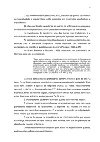14
O tipo predominante hiperativo/impulsivo, classifica-se quando os sintomas
de hiperatividade e impulsividade estão presentes em proporções significativas e
equivalentes.
Já o tipo combinado, caracteriza-se quando os sintomas de desatenção e
de hiperatividade/impulsividade, estão presentes no mesmo grau de intensidade.
Na investigação do transtorno, uma das formas mais tradicionais, é a
utilização de questionários, estes respondidos pelos pais e professores da criança.
As escalas de avaliação mais utilizadas para o auxílio ao diagnóstico das
crianças são: A entrevista Diagnóstica Infantil Revisada, um Inventário de
comportamento Infantil e o questionário de Conners (Andrade, 2003, p.81).
No Brasil, Barbosa e Gouveia (1993), adaptaram um questionário de
Conners, para pais e professores.
“Estes autores usaram o questionário como instrumento de levantamento
epidemiológico, ou seja, aplicaram os testes nas escolas e os indivíduos que
alcançavam a pontuação mínima em uma das escalas (ou em ambas), eram
encaminhados para avaliação detalhada em ambulatório especializado.
Posteriormente, compararam a sensibilidade e especificidade deste
instrumento, tendo concluído que, se a criança apresentasse a pontuação
mínima nas duas versões (pais e professores), provavelmente era uma
criança com TDAH.” (SCHEUER, et.al, 2004, p. 91)
A escala abreviada para professores, contém 39 itens e para os pais 42
itens. Os professores devem caracterizar a criança pautada na hiperatividade. Para
cada item, existem 4 opções de respostas (nunca, às vezes, frequentemente,
sempre), o total de pontos da escala é de 117. A dos pais deve considerar a conduta
hiperativa, tendo as mesmas opções, alcançando um total de 126 pontos, sendo que
estes devem ser aplicados a crianças entre 7 e 14 anos.
É preponderante, pautar três questões quanto ao uso destas escalas.
A primeira, relaciona-se a confiança e veracidade em que, tanto pais, como
professores respondam ao questionário. A segunda, diz respeito ao total da
pontuação, aos percentuais encontrados. E a terceira, a negação da subjetividade,
desta história que está em constante movimento.
O que se faz pensar na importância de se criar instrumentos que foquem
na criança, destacando em que contexto está inserida, sem que se preocupe em
classifica-la, mas sim entende-la.
Outros mecanismos são utilizados para ajudar no diagnóstico em questão,
podemos citar os testes neuropsicológicos.
 