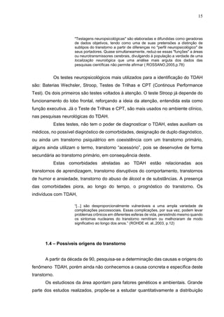 15
"Testagens neuropsicológicas" são elaboradas e difundidas como geradoras
de dados objetivos, tendo como uma de suas pretensões a distinção de
subtipos do transtorno a partir de diferenças no "perfil neuropsicológico" de
seus portadores. Quase simultaneamente, reduz-se essas "funções" a áreas
ou neurotransmissores cerebrais, divulgando à população a verdade de uma
localização neurológica que uma análise mais arguta dos dados das
pesquisas científicas não permite afirmar ( ROSSANO,2005,p.78)
Os testes neuropsicológicos mais utilizados para a identificação do TDAH
são: Baterias Wechsler, Stroop, Testes de Trilhas e CPT (Continous Performance
Test). Os dois primeiros são testes voltados à atenção. O teste Stroop já depende do
funcionamento do lobo frontal, reforçando a ideia da atenção, entendida esta como
função executiva. Já o Teste de Trilhas e CPT, são mais usados no ambiente clínico,
nas pesquisas neurológicas do TDAH.
Estes testes, não tem o poder de diagnosticar o TDAH, estes auxiliam os
médicos, no possível diagnóstico de comorbidades, designação de duplo diagnóstico,
ou ainda um transtorno psiquiátrico em coexistência com um transtorno primário,
alguns ainda utilizam o termo, transtorno “acessório”, pois se desenvolve de forma
secundária ao transtorno primário, em consequência deste.
Estas comorbidades atreladas ao TDAH estão relacionadas aos
transtornos de aprendizagem, transtorno disruptivos do comportamento, transtornos
de humor e ansiedade, transtorno do abuso de álcool e de substâncias. A presença
das comorbidades piora, ao longo do tempo, o prognóstico do transtorno. Os
indivíduos com TDAH,
“[...] são desproporcionalmente vulneráveis a uma ampla variedade de
complicações psicossociais. Essas complicações, por sua vez, podem levar
problemas crônicos em diferentes esferas de vida, persistindo mesmo quando
os sintomas nucleares do transtorno remitiram ou melhoraram de modo
significativo ao longo dos anos.” (ROHDE et. al.,2003, p.12)
1.4 – Possíveis origens do transtorno
A partir da década de 90, pesquisa-se a determinação das causas e origens do
fenômeno TDAH, porém ainda não conhecemos a causa concreta e específica deste
transtorno.
Os estudiosos da área apontam para fatores genéticos e ambientais. Grande
parte dos estudos realizados, propõe-se a estudar quantitativamente a distribuição
 