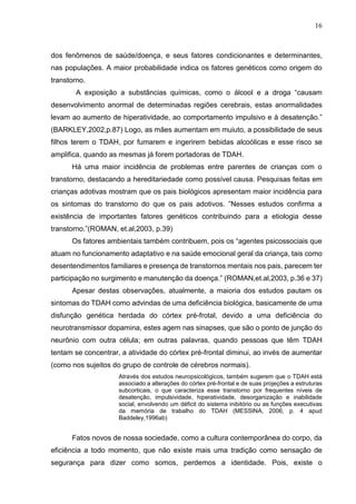 16
dos fenômenos de saúde/doença, e seus fatores condicionantes e determinantes,
nas populações. A maior probabilidade indica os fatores genéticos como origem do
transtorno.
A exposição a substâncias químicas, como o álcool e a droga “causam
desenvolvimento anormal de determinadas regiões cerebrais, estas anormalidades
levam ao aumento de hiperatividade, ao comportamento impulsivo e à desatenção.”
(BARKLEY,2002,p.87) Logo, as mães aumentam em muiuto, a possibilidade de seus
filhos terem o TDAH, por fumarem e ingerirem bebidas alcoólicas e esse risco se
amplifica, quando as mesmas já forem portadoras de TDAH.
Há uma maior incidência de problemas entre parentes de crianças com o
transtorno, destacando a hereditariedade como possível causa. Pesquisas feitas em
crianças adotivas mostram que os pais biológicos apresentam maior incidência para
os sintomas do transtorno do que os pais adotivos. ”Nesses estudos confirma a
existência de importantes fatores genéticos contribuindo para a etiologia desse
transtorno.”(ROMAN, et.al,2003, p.39)
Os fatores ambientais também contribuem, pois os “agentes psicossociais que
atuam no funcionamento adaptativo e na saúde emocional geral da criança, tais como
desentendimentos familiares e presença de transtornos mentais nos pais, parecem ter
participação no surgimento e manutenção da doença.” (ROMAN,et.al,2003, p.36 e 37)
Apesar destas observações, atualmente, a maioria dos estudos pautam os
sintomas do TDAH como advindas de uma deficiência biológica, basicamente de uma
disfunção genética herdada do córtex pré-frotal, devido a uma deficiência do
neurotransmissor dopamina, estes agem nas sinapses, que são o ponto de junção do
neurônio com outra célula; em outras palavras, quando pessoas que têm TDAH
tentam se concentrar, a atividade do córtex pré-frontal diminui, ao invés de aumentar
(como nos sujeitos do grupo de controle de cérebros normais).
Através dos estudos neuropsicológicos, também sugerem que o TDAH está
associado a alterações do córtex pré-frontal e de suas projeções a estruturas
subcorticais, o que caracteriza esse transtorno por frequentes níveis de
desatenção, impulsividade, hiperatividade, desorganização e inabilidade
social, envolvendo um déficit do sistema inibitório ou as funções executivas
da memória de trabalho do TDAH (MESSINA, 2006, p. 4 apud
Baddeley,1996ab)
Fatos novos de nossa sociedade, como a cultura contemporânea do corpo, da
eficiência a todo momento, que não existe mais uma tradição como sensação de
segurança para dizer como somos, perdemos a identidade. Pois, existe o
 