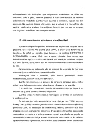 17
enfraquecimento de instituições que antigamente sustentavam as vidas dos
indivíduos, como a igreja, a família, passando a existir uma realidade de interesse
extremamente imediatista, quantas vezes ouvimos e afirmamos, o jovem não tem
paciência. Na ausência desses referenciais, que a biologia e a neurociência vão
explicar, vão localizar a origem dos problemas, fazendo com que haja um aumento
nos diagnósticos do TDAH na contemporaneidade.
1.5 – O tratamento como solução para uma vida estável
A partir do diagnóstico positivo, apresentam-se as possíveis soluções para o
problema, que segundo Ana Beatriz Silva (2009), o critério para tratamento do
transtorno do déficit de atenção, deve basear-se na dialética CONFORTO X
DESCONFORTO; torna-se difícil, mas a nossa interação deve ocorrer para
identificarmos se o próprio indivíduo nos fornece uma avaliação, no sentido de que a
sua forma de viver, agir e pensar está lhe proporcionando uma existência confortável
ou não.
As ferramentas de tratamento, vão ao encontro do seu modo de viver mais
adequado, junto a sociedade em que está inserido.
Informações sobre o transtorno, apoio técnico, psicoterapia, terapia
medicamentosa, auxiliam o indivíduo com TDAH.
Quanto mais informações o portador do transtorno conseguir obter, melhor
estará capacitado para entender as situações que irão ocorrer em sua vida.
O apoio técnico, torna-se um conjunto de medidas e atitudes devem ir ao
encontro de ajudar e facilitar o cotidiano do portador.
Quanto a terapia medicamentosa, a mesma pode ser dividida em estimulantes
e antidepressivos.
Os estimulantes mais recomendados para crianças com TDAH, segundo
Barkley (2002, p.284), são as drogas anfetaminas (Dexedrina), metilfenidato (Ritalina),
pemolina ( Cylert) e a associação de anfetaminas ( Adderall). Lembrando que estas
drogas pertencem ao grupo mais comum das drogas psicoestimulantes, as quais são
responsáveis por acelerar o sistema nervoso central, acarretando na redução da
necessidade de sono e da fadiga, aumento da atividade motora e euforia. As melhoras
aparentemente são significativas, mas a criança pode apresentar efeitos colaterais ao
 