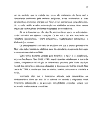 18
uso do remédio, que na maioria das vezes são ministrados de forma oral e
rapidamente absorvidos pela corrente sanguínea. Estes estimulantes e suas
características em nossas crianças com TDAH, levam as mesmas a comportamentos,
dito normais, devido a melhora da atenção nas atividades escolares, ficam menos
impulsivas e diminuem os problemas de agressão e desobediência.
Já os antidepressivos, não são tão recomendados como os estimulantes,
porém utilizados em algumas situações. Os de maior uso são Norpramim ou
Pertrofane (desipramina), Tofranil (imipramina), Tryptanol/Elavil (amitriptilina) e
Wellbutrin (bupropiona).
Os antidepressivos são úteis em situações em que a criança portadora de
TDAH, não exibe resposta ou não tolera o uso de estimulantes e apresenta depressão
e ansiedade associados ao TDAH.
Outra forma, bastante utilizada para tratarmos o TDAH é a psicoterapia,
segundo Ana Beatriz Silva (2009, p.248), as psicoterapias voltadas para a busca da
clareza, compreensão ou solução de determinado problema pela súbita captação
mental dos elementos e relações adequadas a discussão da vivência infantil. Nos
casos de TDAH, a psicoterapia deve ser diretiva, objetiva, estruturada e orientada a
metas.
Importante citar que o tratamento utilizado, seja psicoterápico ou
medicamentoso, deve ser feito só, e somente só, quando o diagnóstico estar
firmemente estabelecido e as possíveis comorbidades avaliadas, sempre sob
supervisão e orientação de um médico.
 