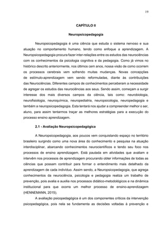 19
CAPÍTULO II
Neuropsicopedagogia
Neuropsicopedagogia é uma ciência que estuda o sistema nervoso e sua
atuação no comportamento humano, tendo como enfoque a aprendizagem. A
Neuropsicopedagogia procura fazer inter-relações entre os estudos das neurociências
com os conhecimentos da psicologia cognitiva e da pedagogia. Como já vimos no
histórico descrito anteriormente, nos últimos cem anos, nossa visão de como ocorrem
os processos cerebrais vem sofrendo muitas mudanças. Novas concepções
de estímulo-aprendizagem vem sendo reformuladas, diante às contribuições
das Neurociências. Diferentes campos de conhecimentos perceberam a necessidade
de agregar os estudos das neurociências aos seus. Sendo assim, começam a surgir
interesse dos mais diversos campos da ciência, tais como: neurobiologia,
neurofisiologia, neuroquímica, neuropediatria, neuropsicologia, neuropedagogia e
também a neuropsicopedagogia. Esta tentará nos ajudar a compreender melhor o ser,
aluno, para assim tentarmos traçar as melhores estratégias para a execução do
processo ensino aprendizagem.
2.1 - Avaliação Neuropsicopedagógica
A Neuropsicopedagogia, aos poucos vem conquistando espaço no território
brasileiro surgindo como uma nova área do conhecimento e pesquisa na atuação
interdisciplinar, abarcando conhecimentos neurocientíficos e tendo seu foco nos
processos de ensino aprendizagem. Está pautada em atividades que avaliam e
intervêm nos processos de aprendizagem procurando obter informações de todas as
ciências que possam contribuir para formar o entendimento mais detalhado da
aprendizagem de cada indivíduo. Assim sendo, a Neuropsicopedagogia, que agrega
conhecimentos da neurociência, psicologia e pedagogia realiza um trabalho de
prevenção, pois avalia e auxilia nos processos didático-metodológicos e na dinâmica
institucional para que ocorra um melhor processo de ensino-aprendizagem
(HENNEMANN, 2015).
A avaliação psicopedagógica é um dos componentes críticos da intervenção
psicopedagógica, pois nela se fundamenta as decisões voltadas à prevenção e
 