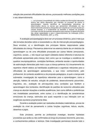 20
solução das possíveis dificuldades dos alunos, promovendo melhores condições para
o seu desenvolvimento.
(...) um processo compartilhado de coleta e análise de informações relevantes
acerca dos vários elementos que intervêm no processo de ensino e
aprendizagem, visando identificar as necessidades educativas de
determinados alunos ou alunas que apresentem dificuldades em seu
desenvolvimento pessoal ou desajustes com respeito ao currículo escolar por
causas diversas, e a fundamentar as decisões a respeito da proposta
curricular e do tipo de suportes necessários para avançar no desenvolvimento
das várias capacidades e para o desenvolvimento da instituição (COLL;
MARCHESI; PALACIOS, 2007, p. 279).
A avaliação psicopedagógica deve ser um processo dinâmico, pois é nela que
são tomadas decisões sobre a necessidade ou não de intervenção psicopedagógica.
Deve envolver, a) a identificação dos principais fatores responsáveis pelas
dificuldades da criança. Precisamos determinar se estamos diante de um distúrbio de
aprendizagem ou de uma dificuldade provocada por outros fatores (emocionais,
cognitivos, sociais...). Isto requer que sejam coletados dados referente à natureza da
dificuldade apresentada pela criança, bem como que se investigue a existência de
quadros neuropsiquiátricos, condições familiares, ambiente escolar e oportunidades
de estimulação oferecidas pelo meio a que a criança pertence; b) o levantamento do
repertório infantil relativo as habilidades acadêmicas e cognitivas relevantes para a
dificuldade de aprendizagem apresentada, o que inclui: conhecimento, pelo
profissional, do conteúdo acadêmico e da proposta pedagógica, à qual a criança está
submetida; investigação de repertórios relevantes para a aprendizagem, como a
atenção, hábitos de estudos, solução de problemas, desenvolvimento psicomotor,
linguístico, etc.; avaliação de pré-requisitos e/ou condições que facilitem a
aprendizagem dos conteúdos; identificação de padrões de raciocínio utilizados pela
criança ao abordar situações e tarefas acadêmicas, bem como déficits e preferências
nas modalidades percentuais, entre outras; c) a identificação de características
emocionais da criança, estímulos aos quais responde e sua interação com as
exigências escolares propriamente ditas.
Durante a avaliação podem ser realizadas atividades matemáticas, provas de
avaliação do nível de pensamento e outras funções cognitivas, leitura, escrita,
desenhos e jogos.
Este processo, permite ao profissional investigar, levantar hipóteses
provisórias que serão ou não confirmadas ao longo do processo recorrente, para isso,
a conhecimentos práticos e teóricos. Esta investigação permanece durante todo o
 