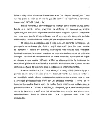 21
trabalho diagnóstico através de intervenções e da “escuta psicopedagógica...” para
que “se possa decifrar os processos que dão sentido ao observado e norteiam a
intervenção” (BOSSA, 2000, p. 24).
Nesse momento, o psicopedagogo irá interagir com o cliente (aluno), com a
família e a escola, partes envolvidas na dinâmica do processo de ensino-
aprendizagem. Também é importante ressaltar que o diagnóstico possui uma grande
relevância tanto quanto o tratamento, por isso ele deve ser feito com muito cuidado,
observando o comportamento e mudanças que isto pode acarretar na criança.
O diagnóstico psicopedagógico é visto como um momento de transição, um
passaporte para a intervenção, devendo seguir alguns princípios, tais como: análise
do contexto e leitura do sintoma; explicações das causas que coexistem
temporalmente com o sintoma; obstáculo de ordem de conhecimento, de ordem da
interação, da ordem do funcionamento e de ordem estrutural; explicações da origem
do sintoma e das causas históricas; análise do distanciamento do fenômeno em
relação aos parâmetros considerados aceitáveis, levantamento de hipótese sobre a
configuração futura do fenômeno atual e, indicações e encaminhamentos.
É nesse quadro que proponho a avaliação e o diagnóstico psicopedagógico,
pautado este no compromisso de promover desenvolvimento, autoestima e condições
de maturidade emocional para resolver problemas e amadurecer o ser, uma vez que
a avaliação psicopedagógica deve ser um processo dinâmico e, como tal, os
instrumentos usados devem cobrir, da melhor forma possível, as variáveis que se
pretendem avaliar e com isso a intervenção psicopedagógica pretende despertar o
desejo de aprender, o qual, uma vez construído, será o motor que promoverá o
desenvolvimento, tanto da criança com TDAH, ou qualquer outro aluno com
dificuldades.
 