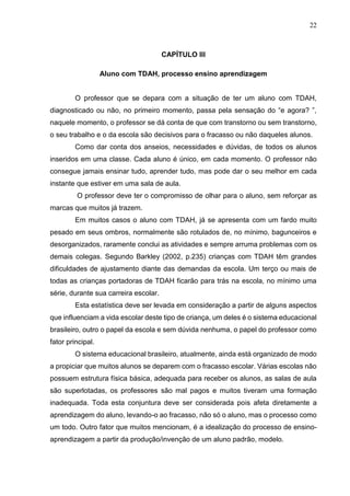 22
CAPÍTULO III
Aluno com TDAH, processo ensino aprendizagem
O professor que se depara com a situação de ter um aluno com TDAH,
diagnosticado ou não, no primeiro momento, passa pela sensação do “e agora? ”,
naquele momento, o professor se dá conta de que com transtorno ou sem transtorno,
o seu trabalho e o da escola são decisivos para o fracasso ou não daqueles alunos.
Como dar conta dos anseios, necessidades e dúvidas, de todos os alunos
inseridos em uma classe. Cada aluno é único, em cada momento. O professor não
consegue jamais ensinar tudo, aprender tudo, mas pode dar o seu melhor em cada
instante que estiver em uma sala de aula.
O professor deve ter o compromisso de olhar para o aluno, sem reforçar as
marcas que muitos já trazem.
Em muitos casos o aluno com TDAH, já se apresenta com um fardo muito
pesado em seus ombros, normalmente são rotulados de, no mínimo, bagunceiros e
desorganizados, raramente conclui as atividades e sempre arruma problemas com os
demais colegas. Segundo Barkley (2002, p.235) crianças com TDAH têm grandes
dificuldades de ajustamento diante das demandas da escola. Um terço ou mais de
todas as crianças portadoras de TDAH ficarão para trás na escola, no mínimo uma
série, durante sua carreira escolar.
Esta estatística deve ser levada em consideração a partir de alguns aspectos
que influenciam a vida escolar deste tipo de criança, um deles é o sistema educacional
brasileiro, outro o papel da escola e sem dúvida nenhuma, o papel do professor como
fator principal.
O sistema educacional brasileiro, atualmente, ainda está organizado de modo
a propiciar que muitos alunos se deparem com o fracasso escolar. Várias escolas não
possuem estrutura física básica, adequada para receber os alunos, as salas de aula
são superlotadas, os professores são mal pagos e muitos tiveram uma formação
inadequada. Toda esta conjuntura deve ser considerada pois afeta diretamente a
aprendizagem do aluno, levando-o ao fracasso, não só o aluno, mas o processo como
um todo. Outro fator que muitos mencionam, é a idealização do processo de ensino-
aprendizagem a partir da produção/invenção de um aluno padrão, modelo.
 