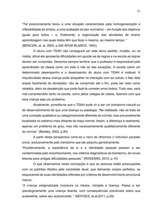 23
“Tal posicionamento levou a uma situação caracterizada pela homogeneização e
inflexibilidade do ensino, a uma avaliação do tipo normativo – em função dos objetivos
iguais para todos – e, finalmente, a organização das atividades de ensino
aprendizagem nas quais todos têm que fazer o mesmo, ao mesmo tempo. ”
(BENCZIK, et. al. 2003, p.200 APUD BLANCO, 1993).
O aluno com TDAH não conseguirá ser este aluno padrão, modelo, ou na
média, afinal ele apresenta dificuldades em ajustar-se às regras e na escola as regras
devem ser cumpridas. Devemos sempre lembrar que o professor é responsável pelo
aprendizado da classe como um todo e não só das exceções. A escola cobra um
determinado desempenho e o desempenho do aluno com TDAH é instável. A
impulsividade dessa criança pode atrapalhar na interação com as outras, o fato dela
enjoar facilmente de atividades, não as cumprindo até o fim, pode ser visto como
rebeldia, além da desatenção que pode fazê-la cometer erros bobos. Tudo isso, será
mal compreendido tanto na escola, como pelos colegas de classe, fazendo com que
esta criança seja um problema.
Atualmente, acredita-se que o TDAH pode vir a ser um transtorno natural ou
de desenvolvimento do que uma doença ou patologia. “Na realidade, não se trata de
uma condição qualitativa ou categoricamente diferente do normal, mas provavelmente
localizada no extremo mais distante do traço normal. Assim, a diferença é realmente,
apenas um problema de grau, mas não necessariamente qualitativamente diferente
do normal.” (Barkley, 2002, p.90)
A partir desta perspectiva corre-se o risco de olharmos o indivíduo pautado
único, exclusivamente pelo transtorno que ele adquiriu geneticamente.
“Paulatinamente, a experiência de si e a identidade pessoal passam a ser
contaminadas pelo reconhecimento, nos critérios diagnósticos do transtorno, de novas
leituras para antigas dificuldades pessoais.” (ROSSANO, 2010, p.14)
O que observamos nesta concepção é que as pessoas estão preocupadas
com os padrões ditados pela sociedade atual, que demanda corpos perfeitos, se
esquecendo de suas identidades referidas por critérios de desenvolvimento emocional
interior.
“A criança estigmatizada incorpora os rótulos, introjeta a doença. Passa a ser
psicologicamente uma criança doente, com consequências previsíveis sobre sua
autoestima, sobre seu autoconceito. ” (MOYSES, et.al.2011, p.29)
 