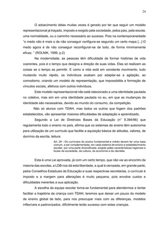 24
O adoecimento delas muitas vezes é gerado por ter que seguir um modelo
representacional já traçado, imposto e exigido pela sociedade, pelos pais, pela escola,
uma normalidade, ou o caminho necessário ao sucesso. Pois na contemporaneidade
“o medo não é mais o de não conseguir configura-se segundo um certo mapa [...] O
medo agora é de não conseguir reconfigurar-se de todo, de forma minimamente
eficaz. ” (ROLNIK, 1999, p.2)
Na modernidade, as pessoas têm dificuldade de formar histórias de vida
coerentes, pois é o tempo que designa a direção de suas vidas. Elas só realizam as
coisas se o tempo as permitir. E como a vida está em constante movimento, tudo
mudando muito rápido, os indivíduos acabam por adaptar-se a agitação, ao
comodismo, criando um modelo de representação, que impossibilita a formação de
vínculos sociais, afetivos com outros indivíduos.
Este modelo representacional não está relacionado a uma identidade pautada
no coletivo, mas sim em uma identidade pautada no eu, em que as mudanças da
identidade são necessárias, devido ao mundo do consumo, da competição.
Não só alunos com TDAH, mas todos os outros que fogem dos padrões
estabelecidos, vão apresentar maiores dificuldades de adaptação e aprendizado.
Segundo a Lei de Diretrizes Bases da Educação (n° 9.394/96) que
regulamenta todo o ensino no país, afirma que os sistemas de ensino têm autonomia
para utilização de um currículo que facilite a aquisição básica de atitudes, valores, de
domínio da escrita, leitura:
Art. 26 - Os currículos do ensino fundamental e médio devem ter uma base
comum, a ser complementada, em cada sistema de ensino e estabelecimento
escolar, por uma parte diversificada, exigida pelas características regionais e
locais da sociedade, da cultura, da economia e da clientela.
Esta é uma Lei aprovada, já com um certo tempo, que não vai ao encontro da
maioria das escolas, a LDB nos dá esta liberdade, a qual é cerceada, em grande parte,
pelos Conselhos Estaduais de Educação e suas respectivas secretarias, o currículo é
imposto e a margem para alterações é muito pequena, pois envolve custos e
dificuldades inerentes a sua aplicação.
A escolha da equipe escolar torna-se fundamental para atendermos e tentar
facilitar a trajetória da criança com TDAH, teremos que deixar um pouco do modelo
de ensino global de lado, para nos preocupar mais com as diferenças, modelos
inflexíveis e padronizados, dificilmente terão sucesso com estas crianças.
 