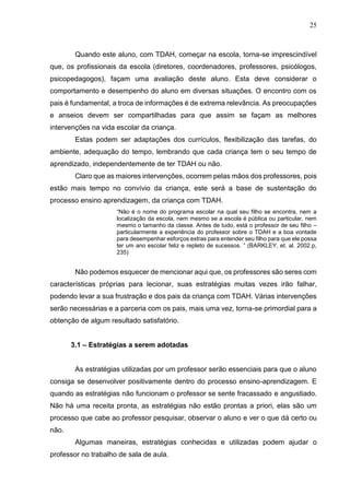 25
Quando este aluno, com TDAH, começar na escola, torna-se imprescindível
que, os profissionais da escola (diretores, coordenadores, professores, psicólogos,
psicopedagogos), façam uma avaliação deste aluno. Esta deve considerar o
comportamento e desempenho do aluno em diversas situações. O encontro com os
pais é fundamental, a troca de informações é de extrema relevância. As preocupações
e anseios devem ser compartilhadas para que assim se façam as melhores
intervenções na vida escolar da criança.
Estas podem ser adaptações dos currículos, flexibilização das tarefas, do
ambiente, adequação do tempo, lembrando que cada criança tem o seu tempo de
aprendizado, independentemente de ter TDAH ou não.
Claro que as maiores intervenções, ocorrem pelas mãos dos professores, pois
estão mais tempo no convívio da criança, este será a base de sustentação do
processo ensino aprendizagem, da criança com TDAH.
“Não é o nome do programa escolar na qual seu filho se encontra, nem a
localização da escola, nem mesmo se a escola é pública ou particular, nem
mesmo o tamanho da classe. Antes de tudo, está o professor de seu filho –
particularmente a experiência do professor sobre o TDAH e a boa vontade
para desempenhar esforços extras para entender seu filho para que ele possa
ter um ano escolar feliz e repleto de sucessos. ” (BARKLEY, et. al. 2002.p,
235)
Não podemos esquecer de mencionar aqui que, os professores são seres com
características próprias para lecionar, suas estratégias muitas vezes irão falhar,
podendo levar a sua frustração e dos pais da criança com TDAH. Várias intervenções
serão necessárias e a parceria com os pais, mais uma vez, torna-se primordial para a
obtenção de algum resultado satisfatório.
3.1 – Estratégias a serem adotadas
As estratégias utilizadas por um professor serão essenciais para que o aluno
consiga se desenvolver positivamente dentro do processo ensino-aprendizagem. E
quando as estratégias não funcionam o professor se sente fracassado e angustiado.
Não há uma receita pronta, as estratégias não estão prontas a priori, elas são um
processo que cabe ao professor pesquisar, observar o aluno e ver o que dá certo ou
não.
Algumas maneiras, estratégias conhecidas e utilizadas podem ajudar o
professor no trabalho de sala de aula.
 