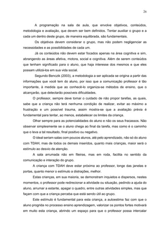 26
A programação na sala de aula, que envolve objetivos, conteúdos,
metodologia e avaliação, que devem ser bem definidos. Tentar auxiliar o grupo e a
cada um dentro deste grupo, de maneira equilibrada, são fundamentais.
Os objetivos devem considerar o grupo, mas não podem negligenciar as
necessidades e as possibilidades de cada um.
Já os conteúdos não devem estar focados apenas na área cognitiva e sim,
abrangendo as áreas afetiva, motora, social e cognitiva. Além de serem conteúdos
que tenham significado para o aluno, que haja interesse dos mesmos e que eles
possam utilizá-los em sua vida social.
Segundo Benczik (2003), a metodologia a ser aplicada se origina a partir das
informações que você tem do aluno, por isso que a comunicação professor é tão
importante, à medida que ao conhecê-lo organiza-se métodos de ensino, que o
alcançarão, que detectarão possíveis dificuldades.
O professor, sempre deve tomar o cuidado de não propor tarefas, as quais,
sabe que a criança não terá nenhuma condição de realizar, evitar ao máximo a
frustração e um possível trauma, assim mostra-se que a avaliação prévia é
fundamental para tentar, ao menos, estabelecer os limites da criança.
Olhar sempre para as potencialidades do aluno e não os seus fracassos. Não
observar simplesmente se o aluno chega ao final da tarefa, mas como é o caminho
que o leva a tal resultado, final positivo ou negativo.
O ideal seriam salas com poucos alunos, até pelo aprendizado, não só do aluno
com TDAH, mas de todos os demais inseridos, quanto mais crianças, maior será o
estímulo ao desvio de atenção.
A sala arrumada não em fileiras, mas em roda, facilita no sentido da
comunicação e interação do grupo.
A criança com TDAH deve estar próxima ao professor, longe das janelas e
portas, quanto menor o estímulo a distrações, melhor.
Estas crianças, em sua maioria, se demonstram inquietos e dispersos, nestes
momentos, o professor pode redirecionar a atividade ou situação, pedindo a ajuda do
aluno, arrumar a estante, apagar o quadro, entre outras atividades simples, mas que
façam com que a criança perceba que está sendo útil ao grupo.
Este estímulo é fundamental para esta criança, a autoestima faz com que o
aluno progrida no processo ensino aprendizagem, valorizar os pontos fortes motivará
em muito esta criança, abrindo um espaço para que o professor possa intercalar
 