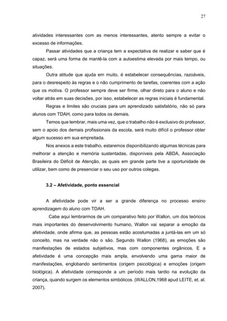 27
atividades interessantes com as menos interessantes, atento sempre a evitar o
excesso de informações.
Passar atividades que a criança tem a expectativa de realizar e saber que é
capaz, será uma forma de mantê-la com a autoestima elevada por mais tempo, ou
situações.
Outra atitude que ajuda em muito, é estabelecer consequências, razoáveis,
para o desrespeito às regras e o não cumprimento de tarefas, coerentes com a ação
que os motiva. O professor sempre deve ser firme, olhar direto para o aluno e não
voltar atrás em suas decisões, por isso, estabelecer as regras iniciais é fundamental.
Regras e limites são cruciais para um aprendizado satisfatório, não só para
alunos com TDAH, como para todos os demais.
Temos que lembrar, mais uma vez, que o trabalho não é exclusivo do professor,
sem o apoio dos demais profissionais da escola, será muito difícil o professor obter
algum sucesso em sua empreitada.
Nos anexos a este trabalho, estaremos disponibilizando algumas técnicas para
melhorar a atenção e memória sustentadas, disponíveis pela ABDA, Associação
Brasileira do Déficit de Atenção, as quais em grande parte tive a oportunidade de
utilizar, bem como de presenciar o seu uso por outros colegas.
3.2 – Afetividade, ponto essencial
A afetividade pode vir a ser a grande diferença no processo ensino
aprendizagem do aluno com TDAH.
Cabe aqui lembrarmos de um comparativo feito por Wallon, um dos teóricos
mais importantes do desenvolvimento humano, Wallon vai separar a emoção da
afetividade, onde afirma que, as pessoas estão acostumadas a juntá-las em um só
conceito, mas na verdade não o são. Segundo Wallon (1968), as emoções são
manifestações de estados subjetivos, mas com componentes orgânicos. E a
afetividade é uma concepção mais ampla, envolvendo uma gama maior de
manifestações, englobando sentimentos (origem psicológica) e emoções (origem
biológica). A afetividade corresponde a um período mais tardio na evolução da
criança, quando surgem os elementos simbólicos. (WALLON,1968 apud LEITE, et. al.
2007).
 