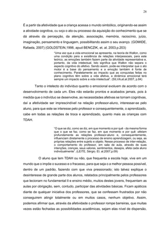 28
É a partir da afetividade que a criança acessa o mundo simbólico, originando-se assim
a atividade cognitiva, ou seja o ato ou processo da aquisição do conhecimento que se
dá através da percepção, da atenção, associação, memória, raciocínio, juízo,
imaginação, pensamento e linguagem, possibilitando assim o seu avanço. (GOMIDE,
Rafaela, 2007) (GOLDSTEIN,1998, apud BENCZIK, et. al. 2003,p.203)
“Uma vez que a vida emocional se apresenta, na teoria de Wallon, como
uma condição para a existência de relações interpessoais, para este
teórico, as emoções também fazem parte da atividade representativa e,
portanto, da vida intelectual. Isto significa que Wallon não separa o
aspecto cognitivo do afetivo. Sendo assim, pode-se interpretar que o ato
motor é a base do pensamento e a emoção também é fonte de
conhecimento. Paralelamente ao impacto que as conquistas feitas no
plano cognitivo têm sobre a vida afetiva, a dinâmica emocional terá
sempre um impacto sobre a vida intelectual”. (SILVA,et.al.2007, p.84)
Tanto o intelecto do indivíduo quanto o emocional evoluem de acordo com o
desenvolvimento de cada um. Eles não estarão prontos e acabados jamais, pois à
medida que o indivíduo se desenvolve, as necessidades afetivas se tornam cognitivas,
daí a afetividade ser imprescindível na relação professor-aluno, interessar-se pelo
aluno, para que este se interesse pelo professor e consequentemente, o aprendizado,
cabe em todas as relações de troca e aprendizado, quanto mais as crianças com
TDAH.
“O que se diz, como se diz, em que momento e por quê - da mesma forma
que o que se faz, como se faz, em que momento e por quê -afetam
profundamente as relações professor-aluno e, consequentemente,
influenciam diretamente o processo de ensino aprendizagem, ou seja, as
próprias relações entre sujeito e objeto. Nesse processo de inter-relação,
o comportamento do professor, em sala de aula, através de suas
intenções, crenças, seus valores, sentimentos, desejos, afeta cada aluno
individualmente”. (LEITE, Sérgio. Et. al.2007,p.09)
O aluno que tem TDAH ou não, que frequenta a escola hoje, vive em um
mundo que o impõe o sucesso e o fracasso, para que seja o a melhor pessoa possível,
dentro de um padrão, fazendo com que viva pressionado; isto talvez explique o
desinteresse de grande parte dos alunos, relatados principalmente pelos professores
que lecionam no fundamental II e ensino médio, muitos destes jovens, frequentam as
aulas por obrigação, sem, contudo, participar das atividades básicas. Ficam apáticos
diante de qualquer iniciativa dos professores, que se confessam frustrados por não
conseguirem atingir totalmente ou em muitos casos, nenhum objetivo. Assim,
podemos afirmar que, através da afetividade o professor rompe barreiras, que muitas
vezes estão fechadas as possibilidades acadêmicas, sejam elas nível de dispersão,
 