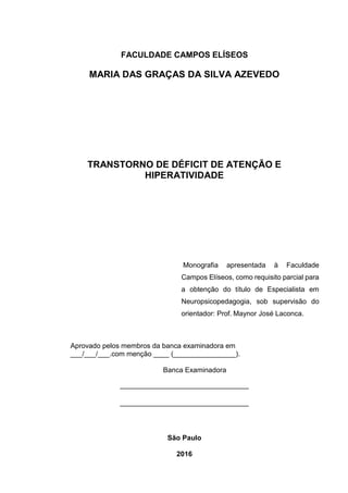 FACULDADE CAMPOS ELÍSEOS
MARIA DAS GRAÇAS DA SILVA AZEVEDO
TRANSTORNO DE DÉFICIT DE ATENÇÃO E
HIPERATIVIDADE
Monografia apresentada à Faculdade
Campos Elíseos, como requisito parcial para
a obtenção do título de Especialista em
Neuropsicopedagogia, sob supervisão do
orientador: Prof. Maynor José Laconca.
Aprovado pelos membros da banca examinadora em
___/___/___.com menção ____ (________________).
Banca Examinadora
_________________________________
_________________________________
São Paulo
2016
 