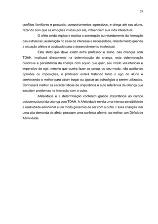 29
conflitos familiares e pessoais, comportamentos agressivos, e chega até seu aluno,
fazendo com que as emoções vividas por ele, influenciem sua vida intelectual.
O afeto ainda implica e explica a aceleração ou retardamento da formação
das estruturas; aceleração no caso de interesse e necessidade, retardamento quando
a situação afetiva é obstáculo para o desenvolvimento intelectual.
Este afeto que deve existir entre professor e aluno, nas crianças com
TDAH, implicará diretamente na determinação da criança, esta determinação
descreve a persistência da criança com aquilo que quer, seu modo voluntarioso e
imperativo de agir, mesmo que queira fazer as coisas do seu modo, não aceitando
opiniões ou imposições, o professor estará tratando tanto o ego do aluno e
conhecendo-o melhor para assim traçar ou ajustar as estratégias a serem utilizadas.
Conhecerá melhor as características de onipotência e auto referência da criança que
suscitam problemas na interação com o outro.
Afetividade e a determinação conferem grande importância ao campo
psicoemocional da criança com TDAH. A Afetividade revela uma intensa sensibilidade
e reatividade emocional e um modo generoso de ser com o outro. Essas crianças tem
uma alta demanda de afeto, possuem uma carência afetiva, ou melhor, um Déficit de
Afetividade.
 