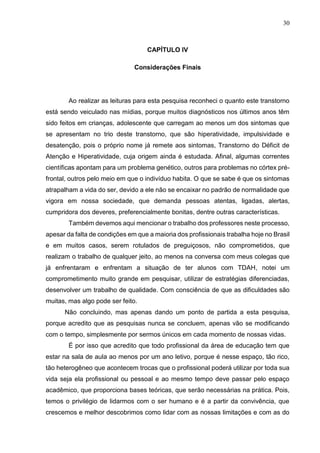 30
CAPÍTULO IV
Considerações Finais
Ao realizar as leituras para esta pesquisa reconheci o quanto este transtorno
está sendo veiculado nas mídias, porque muitos diagnósticos nos últimos anos têm
sido feitos em crianças, adolescente que carregam ao menos um dos sintomas que
se apresentam no trio deste transtorno, que são hiperatividade, impulsividade e
desatenção, pois o próprio nome já remete aos sintomas, Transtorno do Déficit de
Atenção e Hiperatividade, cuja origem ainda é estudada. Afinal, algumas correntes
científicas apontam para um problema genético, outros para problemas no córtex pré-
frontal, outros pelo meio em que o indivíduo habita. O que se sabe é que os sintomas
atrapalham a vida do ser, devido a ele não se encaixar no padrão de normalidade que
vigora em nossa sociedade, que demanda pessoas atentas, ligadas, alertas,
cumpridora dos deveres, preferencialmente bonitas, dentre outras características.
Também devemos aqui mencionar o trabalho dos professores neste processo,
apesar da falta de condições em que a maioria dos profissionais trabalha hoje no Brasil
e em muitos casos, serem rotulados de preguiçosos, não comprometidos, que
realizam o trabalho de qualquer jeito, ao menos na conversa com meus colegas que
já enfrentaram e enfrentam a situação de ter alunos com TDAH, notei um
comprometimento muito grande em pesquisar, utilizar de estratégias diferenciadas,
desenvolver um trabalho de qualidade. Com consciência de que as dificuldades são
muitas, mas algo pode ser feito.
Não concluindo, mas apenas dando um ponto de partida a esta pesquisa,
porque acredito que as pesquisas nunca se concluem, apenas vão se modificando
com o tempo, simplesmente por sermos únicos em cada momento de nossas vidas.
É por isso que acredito que todo profissional da área de educação tem que
estar na sala de aula ao menos por um ano letivo, porque é nesse espaço, tão rico,
tão heterogêneo que acontecem trocas que o profissional poderá utilizar por toda sua
vida seja ela profissional ou pessoal e ao mesmo tempo deve passar pelo espaço
acadêmico, que proporciona bases teóricas, que serão necessárias na prática. Pois,
temos o privilégio de lidarmos com o ser humano e é a partir da convivência, que
crescemos e melhor descobrimos como lidar com as nossas limitações e com as do
 