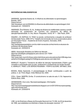 32
REFERÊNCIAS BIBLIOGRÁFICAS
ANDRADE, Agivanda Soares de. A influência da afetividade na aprendizagem.
Brasília, 2007.
Disponível em:
http://docplayer.com.br/2502902-A-influencia-da-afetividade-na-aprendizagem.html
Acessado em: 14/04/2016
ANDRADE, Ênio Roberto. Et. AL. Análise da eficácia do metilfenidato usando a versão
abreviada do questionário de Conners em transtorno de déficit de
atenção/hiperatividade. In: Arq. Neuro- Psiquiatria. Vol.62. Nº 1 – São Paulo, 2004.
AQUINO, J.N; NAPOLE, N. TDAH na escola: conhecimento e atuação do professor
de Educação Física. 2008. 87 fs. Trabalho de Conclusão de Curso (Licenciatura plena
em Educação Física) – Academia de Ensino Superior, Sorocaba, 2008.
Disponível em:
http://pedagogiaaopedaletra.com/tcc-tdah-na-escola-conhecimento-e-atuacao-do-
professor-de-educacao-fisica/
Acessado em: 24/05/2016
ABDA, Associação Brasileira do Déficit de Atenção
Algumas estratégias pedagógicas para alunos com TDAH
Disponível em:
http://www.tdah.org.br/br/dicas-sobre-tdah/dicas-para-educadores/item/399-algumas-
estrat%C3%A9gias-pedag%C3%B3gicas-para-alunos-com-tdah.html
BARKLEY, Russell A. Transtorno de déficit de atenção/ hiperatividade (TDAH): guia
completo e autorização para os pais, professores e profissionais da saúde/ Russell
A. BARKLEY; TRAD. LUÍS SÉRGIO ROIZMAN – PORTO ALEGRE: ARTMED, 2002.
BOSSA, Nádia Aparecida. A psicopedagogia no Brasil: contribuições a partir da
prática. 2. ed. Porto Alegre: Artes Médicas Sul, 2000.
COLL, César; MARTÍN, Emília. O construtivismo na sala de aula. 6. Ed. Itapecerica:
Editora Ática, 2006.
HENNEMANN, Ana Lúcia. Neuropsicopedagogia, informações
Disponível em:
http://neuropsicopedagogianasaladeaula.blogspot.com.br/2012/05/neuropsicopedag
ogia-informacoes.html
Acessado em: 23/05/2016
LDB: Lei de Diretrizes e Bases da Educação Nacional: lei nº 9.394, de 20 de dezembro
de 1996, que estabelece as diretrizes e bases da educação nacional- 11º
 