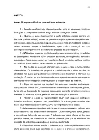 34
ANEXOS:
Anexo 01: Algumas técnicas para melhorar a atenção:
1 – Quando o professor der alguma instrução, pedir ao aluno para repetir as
instruções ou compartilhar com um amigo antes de começar as tarefas.
2 – Quando o aluno desempenhar a tarefa solicitada ofereça sempre um
feedback positivo (reforço) através de pequenos elogios e prêmios que podem ser:
estrelinhas no caderno, palavras de apoio, um aceno de mão. Os feedbacks e elogios
devem acontecer sempre e imediatamente, após o aluno conseguir um bom
desempenho compatível com o seu tempo e processo de aprendizagem.
3 – NÃO criticar e apontar em hipótese alguma os erros cometidos como falha
no desempenho. Alunos com TDAH precisam de suporte, encorajamento, parceria e
adaptações. Esses alunos devem ser respeitados. Isto é um direito, a atitude positiva
do professor é fator decisivo para a melhora do aprendizado.
4 – Na medida do possível, oferecer para o aluno e toda a turma tarefas
diferenciadas. Os trabalhos em grupo e a possibilidade de o aluno escolher as
atividades nas quais quer participar são elementos que despertam o interesse e a
motivação. É preciso ter em vista que cada aluno aprende no seu tempo e que as
estratégias deverão respeitar a individualidade e especificidade de cada um.
4 – Optar por, sempre que possível, dar aulas com materiais audiovisuais,
computadores, vídeos, DVD, e outros materiais diferenciados como revistas, jornais,
livros, etc. A diversidade de materiais pedagógicos aumenta consideravelmente o
interesse do aluno nas aulas e, portanto, melhora a atenção sustentada.
5 – Utilizar a técnica de “aprendizagem ativa” (high response strategies):
trabalhos em duplas, respostas orais, possibilidade de o aluno gravar as aulas e/ou
trazer seus trabalhos gravados em CD/DVD ou computador para a escola.
6 – Adaptações ambientais na sala de aula: mudar as mesas e/ou cadeiras para
evitar distrações. Não é indicado que alunos com TDAH sentem junto a portas, janelas
e nas últimas fileiras da sala de aula. É indicado que esses alunos sentem nas
primeiras fileiras, de preferência ao lado do professor para que os elementos de
distração do ambiente não prejudiquem a atenção sustentada.
7 – Usar sinais visuais e orais: o professor pode combinar previamente com o
aluno pequenos sinais cujo significado só o aluno e o professor compreendem.
 