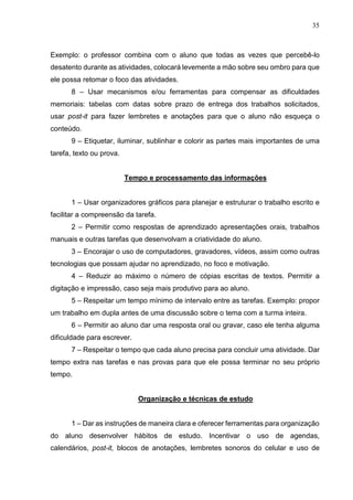 35
Exemplo: o professor combina com o aluno que todas as vezes que percebê-lo
desatento durante as atividades, colocará levemente a mão sobre seu ombro para que
ele possa retomar o foco das atividades.
8 – Usar mecanismos e/ou ferramentas para compensar as dificuldades
memoriais: tabelas com datas sobre prazo de entrega dos trabalhos solicitados,
usar post-it para fazer lembretes e anotações para que o aluno não esqueça o
conteúdo.
9 – Etiquetar, iluminar, sublinhar e colorir as partes mais importantes de uma
tarefa, texto ou prova.
Tempo e processamento das informações
1 – Usar organizadores gráficos para planejar e estruturar o trabalho escrito e
facilitar a compreensão da tarefa.
2 – Permitir como respostas de aprendizado apresentações orais, trabalhos
manuais e outras tarefas que desenvolvam a criatividade do aluno.
3 – Encorajar o uso de computadores, gravadores, vídeos, assim como outras
tecnologias que possam ajudar no aprendizado, no foco e motivação.
4 – Reduzir ao máximo o número de cópias escritas de textos. Permitir a
digitação e impressão, caso seja mais produtivo para ao aluno.
5 – Respeitar um tempo mínimo de intervalo entre as tarefas. Exemplo: propor
um trabalho em dupla antes de uma discussão sobre o tema com a turma inteira.
6 – Permitir ao aluno dar uma resposta oral ou gravar, caso ele tenha alguma
dificuldade para escrever.
7 – Respeitar o tempo que cada aluno precisa para concluir uma atividade. Dar
tempo extra nas tarefas e nas provas para que ele possa terminar no seu próprio
tempo.
Organização e técnicas de estudo
1 – Dar as instruções de maneira clara e oferecer ferramentas para organização
do aluno desenvolver hábitos de estudo. Incentivar o uso de agendas,
calendários, post-it, blocos de anotações, lembretes sonoros do celular e uso de
 